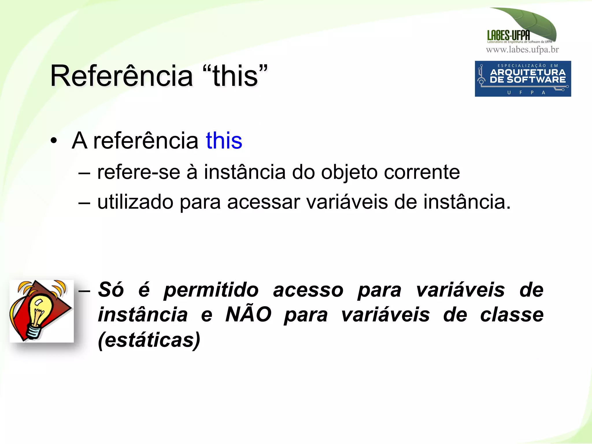 www.labes.ufpa.br
94
•  A referência this
–  refere-se à instância do objeto corrente
–  utilizado para acessar variáveis de instância.
–  Só é permitido acesso para variáveis de
instância e NÃO para variáveis de classe
(estáticas)
Referência “this”
 