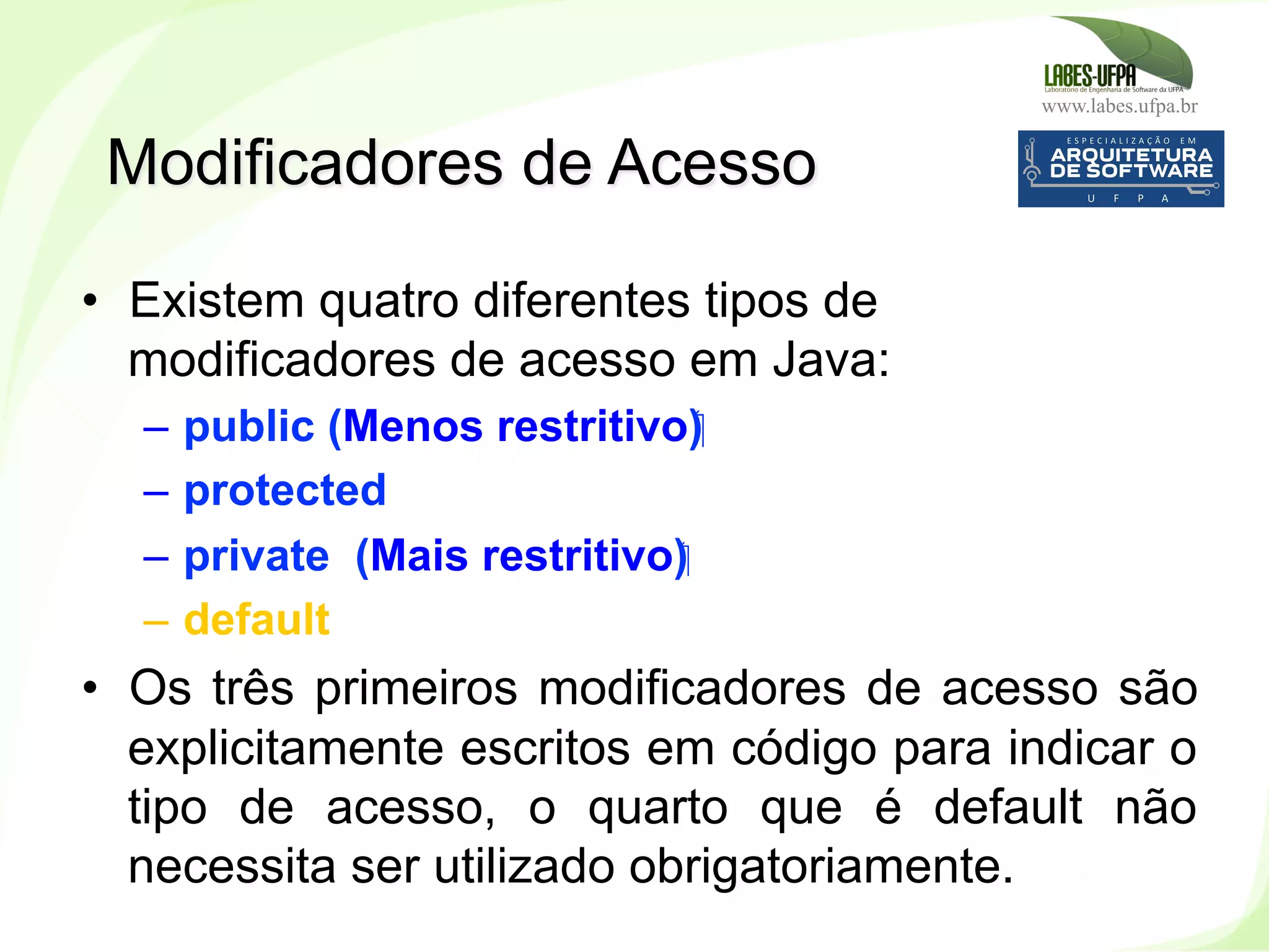 www.labes.ufpa.br
96
•  Existem quatro diferentes tipos de
modificadores de acesso em Java:
–  public (Menos restritivo)‫‏‬
–  protected
–  private (Mais restritivo)‫‏‬
–  default
•  Os três primeiros modificadores de acesso são
explicitamente escritos em código para indicar o
tipo de acesso, o quarto que é default não
necessita ser utilizado obrigatoriamente.
Modificadores de Acesso
 