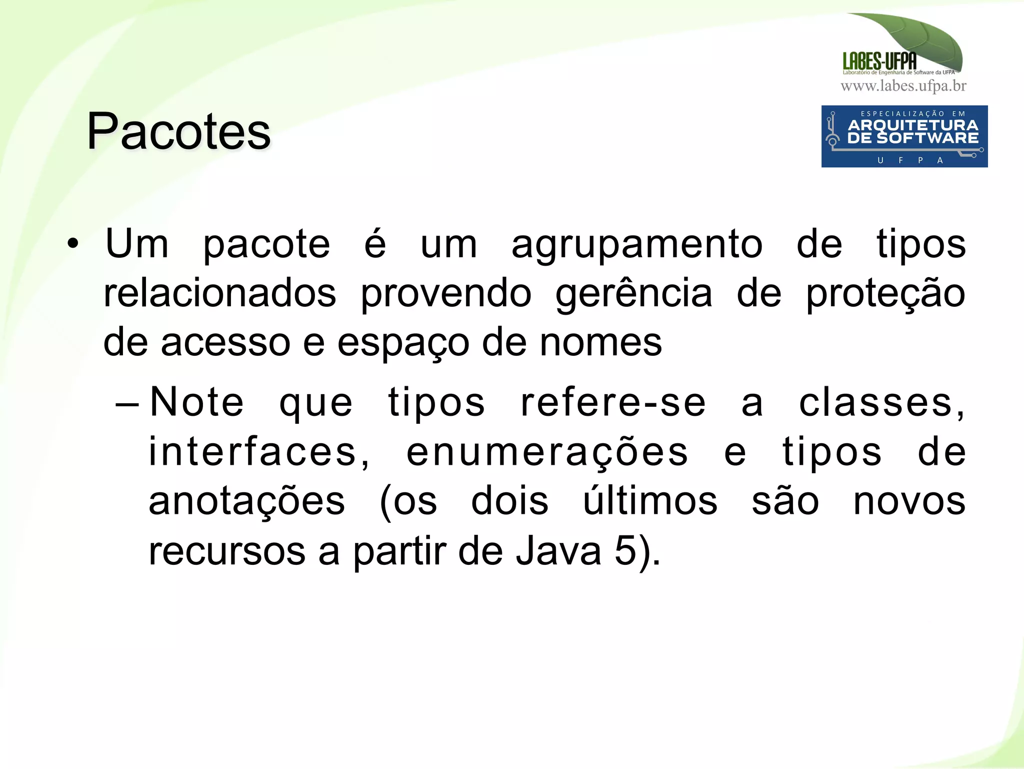 www.labes.ufpa.br
98
•  Um pacote é um agrupamento de tipos
relacionados provendo gerência de proteção
de acesso e espaço de nomes
– Note que tipos refere-se a classes,
interfaces, enumerações e tipos de
anotações (os dois últimos são novos
recursos a partir de Java 5).
Pacotes
 