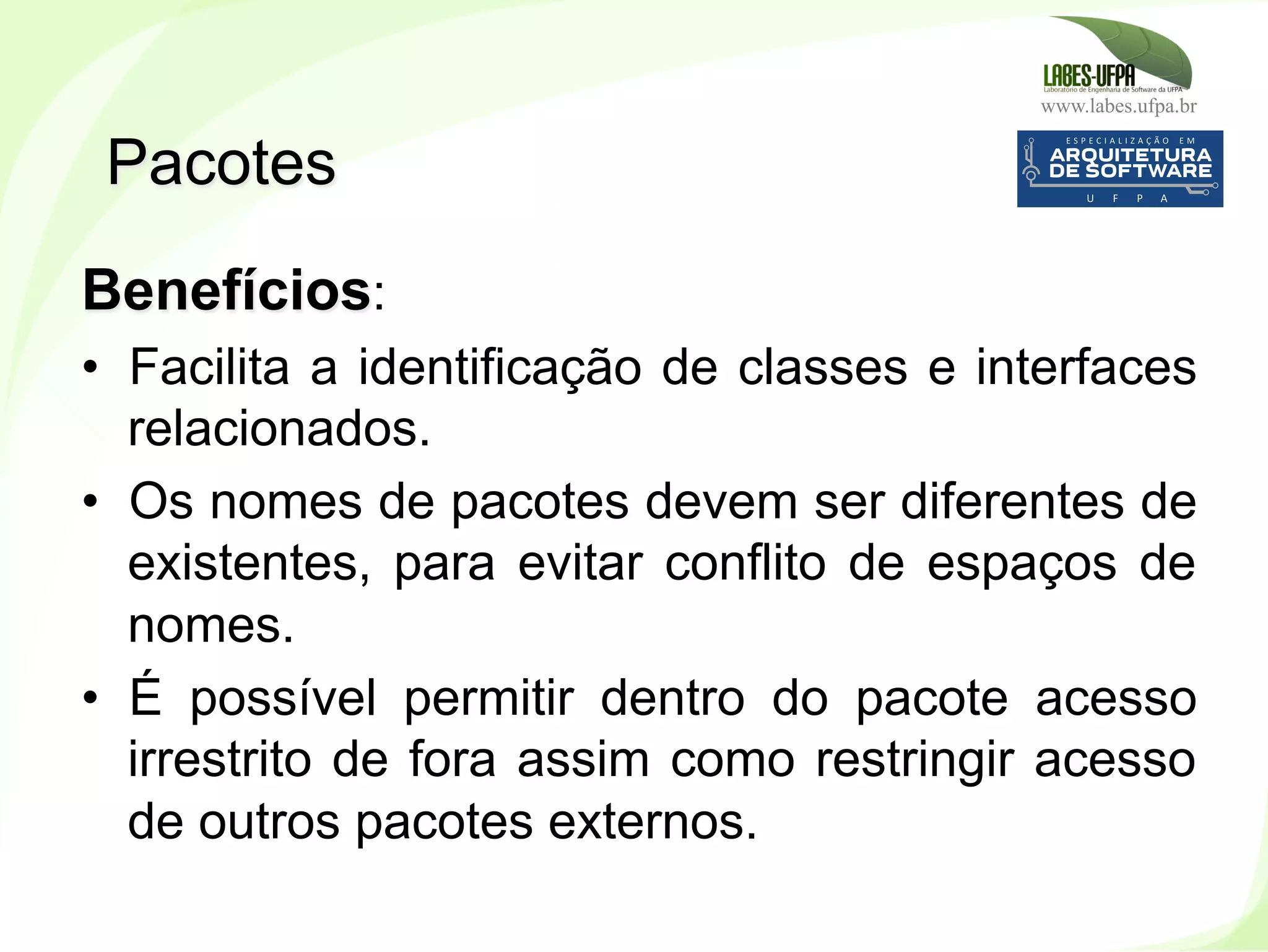www.labes.ufpa.br
99
Benefícios:
•  Facilita a identificação de classes e interfaces
relacionados.
•  Os nomes de pacotes devem ser diferentes de
existentes, para evitar conflito de espaços de
nomes.
•  É possível permitir dentro do pacote acesso
irrestrito de fora assim como restringir acesso
de outros pacotes externos.
Pacotes
 