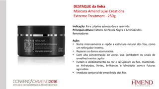 Indicação: Para cabelos estressados e sem vida.
Principais Ativos: Extrato de Pérola Negra e Aminoácidos
Renovadores
Ação:
• Nutre intensamente e repõe a estrutura natural dos fios, como
um reforçador interno.
• Reparan os danos acumulados.
• Com alta concentração de ativos que combatem os sinais de
envelhecimento capilar
• Evitam o desbotamento da cor e recuperam os fios, mantendo-
os hidratados, fortes, brilhantes e blindados contra futuras
agressões.
• Imediato sensorial de emoliência dos fios
DESTAQUE da linha
Máscara Amend Luxe Creations
Extreme Treatment - 250g
 