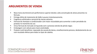 ARGUMENTOS DE VENDA
 Nova marca da Amend com performance superior devido a alta concetração de ativos presentes na
fórmula .
 Entrega efeito de tratamento de Salão Luxuoso instantaneamente.
 Fragrância sofisticada e sensorial de maciez extrema.
 Fórmula do shampoo e condicionador com maior viscosidade para aumentar o valor percebido do
produto no momento do uso.
 Única fórmula do mercado enriquecida com o precioso extrato de pérola negra.
 Embalagem com válvula para maior praticidade.
 Produto multi-benefícios: reparação da cascata de danos, envelhecimento precoce, desbotamento da cor
com resultado efetivo para todos os tipos de cabelos.
 
