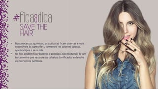 • Nos processos químicos, as cutículas ficam abertas e mais
suscetíveis às agressões , tornando os cabelos opacos,
quebradiços e sem vida.
• Os fios podem ficar ásperos e porosos, necessitando de um
tratamento que restaure os cabelos danificados e devolva
os nutrientes perdidos.
 