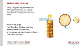 TRIBOLOGIA CAPILAR
Ciência e tecnologia que estuda o atrito da
superfície do fio do cabelo com materiais
como: pentes, escovas e também estuda a
interação entre os fios de cabelo uns com os
outros.
Atrito > Desgaste
Lubrificação > Diminui o atrito e
interação entre superfícies,
preservando os materiais em estudo e
suas propriedades
 