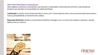 Ativos Nano Reparadores compostos por:
óleos vegetais, proteínas e aminoácidos que possuem a capacidade comprovada de aumentar a penetração de
bioativos que atendam às necessidades do cabelo danificado.
Lubrificação é o ponto chave através dos óleos e ceras ,com a diminuição do atrito, o fio será preservado favorecendo a
maciez, penteabilidade e movimento dos cabelos.
Reparação Multinível: devido as características lipofílicas interagem com a as estruturas capilares repondo a camada
lipídica interna e externa.
 