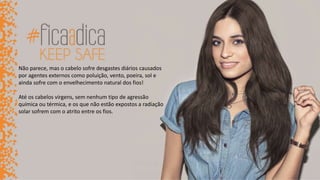 Não parece, mas o cabelo sofre desgastes diários causados
por agentes externos como poluição, vento, poeira, sol e
ainda sofre com o envelhecimento natural dos fios!
Até os cabelos virgens, sem nenhum tipo de agressão
química ou térmica, e os que não estão expostos a radiação
solar sofrem com o atrito entre os fios.
 