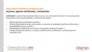 Ativos Nano Protetores compostos por:
Acúcares, agentes lubrificantes, aminoácidos
Lubrificação é o ponto chave através dos óleos e ceras ,com a diminuição do atrito, o fio será preservado
favorecendo a maciez, penteabilidade e movimento dos cabelos.
• Melhora geral das propriedades sensoriais •
• Eficiente distribuição de ativos, promovendo um aumento da sedosidade superficial, melhorando a
penteabilidade a seco e a úmido. •
• Maleabilidade e flexibilidade mais intensa, aumentando o balanço do cabelo. •
• Protege das agressoes externas e suaviza a superfície do fio, melhorando o condicionamento e
reduzindo o frizz.
 