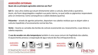 AGRESSÕES EXTERNAS
Quais são as principais agressões externas aos fios?
Sol-Os raios ultra violeta que atuam diretamente sobre a cutícula, destruindo a queratina .
Assim, ele ficam desprotegidos e expõem sua parte interna, na qual estão os pigmentos responsáveis
pela cor (melanina). Como consequência o cabelo desbota (queima)
Poluentes – através de agentes poluentes, depositam nos cabelos resíduos que se alojam sobre a
cutícula impedindo o funcionamento normal dos fios.
Vento – levanta as camadas das bordas da cutícula ocasionando seu ressecamento, o que deixa os
cabelos expostos.
O uso do secador em alta temperatura também é uma causa comum da fragilidade dos cabelos.
O aquecimento provoca a evaporação de água natural dos fios enfraquecendo-os.
AGRESSÕES
EXTERNAS
AGRESSÕES
MECÂNICAS
 
