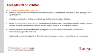 DICAS DE VENDA PARA LINHA # FICA A DICA
• Através de pesquisa com consumidor foi vista a necessidade de uma linha com comunicação mais despojada para
o público Jovem.
• Embalagens sofisticadas e práticas com válvula que facilita retirar o produto do frasco.
• Hotsite ficadicadecabelos.amend.com.br (disponível em setembro) para a consumidora entender melhor a linha e
consultar material complementar com informações, vídeos , quiz e dicas de blogueiras famosas.
• Única do mercado que oferece Atrito Zero, protegendo os fios dos atritos que danificam a superfície do
fio(mêcanicas ou agressões externas).
• Fragrâncias jovens escolhidas por time de mulheres antenadas com a moda e conectadas com as redes sociais.
ARGUMENTO DE VENDAS
 