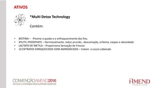 • BIOTINA – Previne a queda e o enfraquecimento dos fios.
• XYLITIL PHOSPHATE – Dermocalmante, reduz prurido , descamação, eritema, caspas e oleosidade
• LACTATO DE METILA – Proporciona Sensação de Frescor.
• 10 EXTRATOS ENRIQUECIDOS COM AMINOÁCIDOS – tratam o couro cabeludo
*Multi Detox Technology
Contém:
ATIVOS
 