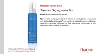 MOUSSE DE VOLUME 250ML
Indicação: Para cabelos sem volume
Ação: Envolve os fios aumentando o volume da raiz às pontas. Enriquecida
com Amino Volume Complex* que auxilia na reposição dos aminoácidos e
nutrientes essenciais, deixando os fios volumosos, encorpados e com
movimento. Com protetor de umidade.
Textura e Corpo para os Fios
 
