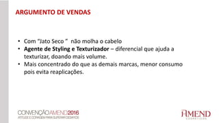 • Com “Jato Seco ” não molha o cabelo
• Agente de Styling e Texturizador – diferencial que ajuda a
texturizar, doando mais volume.
• Mais concentrado do que as demais marcas, menor consumo
pois evita reaplicações.
ARGUMENTO DE VENDAS
 