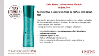 Fórmula leve e suave que limpa os cachos, sem agredi-
los!
Para atender a crescente demanda das mulheres com cabelos cacheados,
fios finos e delicados e adeptas da técnica de Low Poo o Shampoo Hydra
Cachos está com nova fórmula –
- entrega os mesmos benefícios com vantagens adicionais:
• Fórmula elaborada com tensoativos suaves, livre de sulfatos,
parabenos e silicones.
• limpa sem agredir os fios.
• Protege a hidratação interna dos fios
• Evita o ressecamento e fornece nutrientes para melhorar a
força e resistência..
Linha Hydra Cachos –Nova Fórmula
Sulfate free
 
