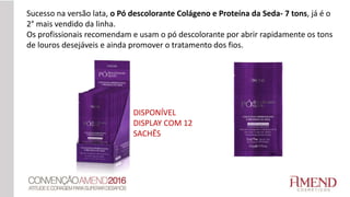 DISPONÍVEL
DISPLAY COM 12
SACHÊS
Sucesso na versão lata, o Pó descolorante Colágeno e Proteína da Seda- 7 tons, já é o
2° mais vendido da linha.
Os profissionais recomendam e usam o pó descolorante por abrir rapidamente os tons
de louros desejáveis e ainda promover o tratamento dos fios.
 