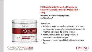 Pó Descolorante Vermelho Descolore e
Colore Cerâmicas e Óleo de Macadâmia –
200g
Descolore & Colore – descomplicado,
multifuncional!
Benefícios:
• Adiciona a cor vermelha durante o processo
de clareamento dos fios, ajudando a obter as
mechas coloridas de forma rápida
• Fórmula Dust-Free que proporciona o
manuseio sem levantar pó.
• Corantes resistem ao PH alto fixando-se nos
fios
 