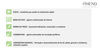 PFAFIA – emoliente que auxilia no tratamento capilar
GEMA DO OVO – agente condicionador de Volume
GERME DO TRIGO – Suavizante hidratante, restaurador e emoliente
CONDROITINA - agente estimulador de circulação periférico
AMINOÁCIDO ESSENCIAL – formação e desenvolvimento do fio de cabelo, garante a resistência,
evitando a quebra
 