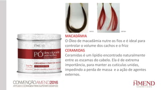 MACADÂMIA
O Óleo de macadâmia nutre os fios e é ideal para
controlar o volume dos cachos e o frizz
CERAMIDAS
Ceramidas é um lipídio encontrado naturalmente
entre as escamas do cabelo. Ela é de extrema
importância, para manter as cutículas unidas,
impedindo a perda de massa e a ação de agentes
externos.
ANTES DEPOIS
 