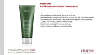 • Micro esferas esfoliantes da Semente do Arroz.
• Agente esfoliante suave que favorece a remoção das células mortas do
couro cabeludo, acalmando e desobstruindo os poros com suavidade .
• Ajuda a equilibrar o pH do couro cabeludo.
• Recomenda-se o uso 01 vez por semana.
• Proporciona sensação de frescor imediato.
DESTAQUE
Pré Shampoo Esfoliante Fortalecedor
 