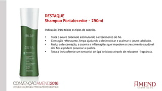 Indicação: Para todos os tipos de cabelos.
• Trata o couro cabeludo estimulando o crescimento do fio.
• Com ação refrescante, limpa ajudando a desintoxicar e acalmar o couro cabeludo.
• Reduz a descamação, a coceira e inflamações que impedem o crescimento saudável
dos fios e podem provocar a quebra.
• Toda a linha oferece um sensorial de Spa delicioso através de relaxante fragrância.
DESTAQUE
Shampoo Fortalecedor – 250ml
 