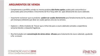 • Complementa o portfólio unindo no mesmo produto dois fortes apelos usados pela concorrência e
procurados pela consumidora: Crescimento do fio e força além da ação detoxicante do couro cabeludo.
• Importante esclarecer que os produtos podem ser usados diariamente para fortalecimento do fio, exceto o
pré-shampoo esfoliante que deve ser usado apenas uma vez na semana.
• Explorar o efeito imediato de frescor que a linha trás para o couro cabeludo somados a experiência
sensorial devido a relaxante fragrância.
• Rica formulação com concentração de vários ativos eficazes para tratamento do couro cabeludo ,ajudando
o fio a crescer.
ARGUMENTOS DE VENDA
 