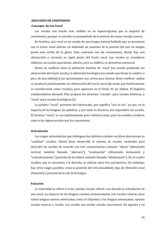 16
DISCUSIÓN DE CONTENIDOS
Concepto de Las Vocal
Las vocales son mucho más visibles en un espectrograma que la mayoría de
consonantes, porque su emisión va acompañada de la emisión de mayor energía sonora.
En fonética, una vocal es un sonido de una lengua natural hablada que se pronuncia
con el tracto vocal abierto, no habiendo un aumento de la presión del aire en ningún
punto más arriba de la glotis. Esto contrasta con las consonantes, donde hay una
obstrucción o cerrazón en algún punto del tracto vocal. Las vocales se consideran
silábicas; un sonido equivalente, abierto, pero no silábico, se denomina semivocal.
Existe un conflicto entre la definición fonética de 'vocal' (un sonido producido sin
obstrucción del tracto vocal) y la definición fonológica (un sonido que forma la cumbre, o
pico, de una sílaba)[1] Las aproximantes nos sirven para ilustrar dicho conflicto: ambas
se producen prácticamente sin obstrucción del tracto vocal (de modo que fonéticamente
se considerarían como vocales), pero aparecen en el límite de las sílabas. El lingüista
estadounidense Kenneth Pike propuso los términos 'vocoide', para vocales fonéticas, y
'vocal', para vocales fonológicas.[2]
La palabra "vocal", proviene del latínvocalis, que significa "con la voz", ya que, en la
mayoría de las lenguas, las palabras, y por tanto el discurso, son imposibles sin vocales.
El término "vocal" se usa habitualmente para referirse tanto para los sonidos vocálicos
como a los signos escritos que los representan.
Articulación
Los rasgos articulatorios que distinguen los distintos sonidos vocálicos determinan su
"cualidad" vocálica. Daniel Jones desarrolló el sistema de vocales cardinales para
describir las vocales de acuerdo con tres características comunes "altura" (dimensión
vertical, también llamada "abertura"), "localización" (dimensión horizontal) y
"redondeamiento" (posición de los labios, también llamada "labialización"). En el cuadro
vocálico que se encuentra a la derecha, se indican estos tres parámetros. Sin embargo,
hay otros rasgos posibles, como la posición del velo (nasalidad), tipo de vibración vocal
(fonación) y posición de la raíz de la lengua.
Fonación
La sonoridad se refiere a si las cuerdas vocales vibran o no durante la articulación de
una vocal. La mayoría de las lenguas cuentan exclusivamente con vocales sonoras, pero
varias lenguas nativas americanas, como el cheyenne y las lenguas totonacanas, oponen
vocales sonoras y sordas. Las vocales son sordas cuando susurramos. En japonés y en
 