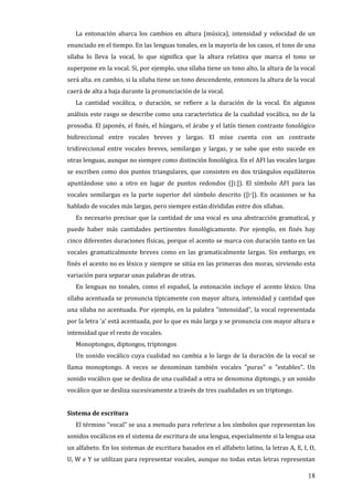18
La entonación abarca los cambios en altura (música), intensidad y velocidad de un
enunciado en el tiempo. En las lenguas tonales, en la mayoría de los casos, el tono de una
sílaba lo lleva la vocal, lo que significa que la altura relativa que marca el tono se
superpone en la vocal. Si, por ejemplo, una sílaba tiene un tono alto, la altura de la vocal
será alta. en cambio, si la sílaba tiene un tono descendente, entonces la altura de la vocal
caerá de alta a baja durante la pronunciación de la vocal.
La cantidad vocálica, o duración, se refiere a la duración de la vocal. En algunos
análisis este rasgo se describe como una característica de la cualidad vocálica, no de la
prosodia. El japonés, el finés, el húngaro, el árabe y el latín tienen contraste fonológico
bidireccional entre vocales breves y largas. El mixe cuenta con un contraste
tridireccional entre vocales breves, semilargas y largas, y se sabe que esto sucede en
otras lenguas, aunque no siempre como distinción fonológica. En el AFI las vocales largas
se escriben como dos puntos triangulares, que consisten en dos triángulos equiláteros
apuntándose uno a otro en lugar de puntos redondos ([iː]). El símbolo AFI para las
vocales semilargas es la parte superior del símbolo descrito ([iˑ]). En ocasiones se ha
hablado de vocales más largas, pero siempre están divididas entre dos sílabas.
Es necesario precisar que la cantidad de una vocal es una abstracción gramatical, y
puede haber más cantidades pertinentes fonológicamente. Por ejemplo, en finés hay
cinco diferentes duraciones físicas, porque el acento se marca con duración tanto en las
vocales gramaticalmente breves como en las gramaticalmente largas. Sin embargo, en
finés el acento no es léxico y siempre se sitúa en las primeras dos moras, sirviendo esta
variación para separar unas palabras de otras.
En lenguas no tonales, como el español, la entonación incluye el acento léxico. Una
sílaba acentuada se pronuncia típicamente con mayor altura, intensidad y cantidad que
una sílaba no acentuada. Por ejemplo, en la palabra "intensidad", la vocal representada
por la letra 'a' está acentuada, por lo que es más larga y se pronuncia con mayor altura e
intensidad que el resto de vocales.
Monoptongos, diptongos, triptongos
Un sonido vocálico cuya cualidad no cambia a lo largo de la duración de la vocal se
llama monoptongo. A veces se denominan también vocales "puras" o "estables". Un
sonido vocálico que se desliza de una cualidad a otra se denomina diptongo, y un sonido
vocálico que se desliza sucesivamente a través de tres cualidades es un triptongo.
Sistema de escritura
El término "vocal" se usa a menudo para referirse a los símbolos que representan los
sonidos vocálicos en el sistema de escritura de una lengua, especialmente si la lengua usa
un alfabeto. En los sistemas de escritura basados en el alfabeto latino, la letras A, E, I, O,
U, W e Y se utilizan para representar vocales, aunque no todas estas letras representan
 