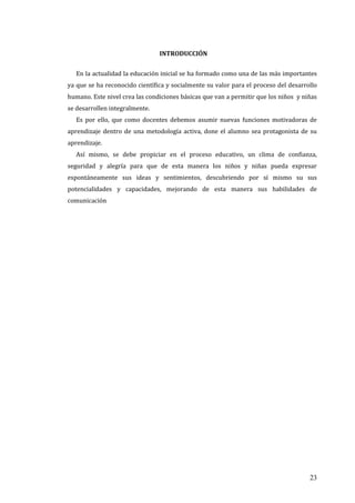 23
INTRODUCCIÓN
En la actualidad la educación inicial se ha formado como una de las más importantes
ya que se ha reconocido científica y socialmente su valor para el proceso del desarrollo
humano. Este nivel crea las condiciones básicas que van a permitir que los niños y niñas
se desarrollen integralmente.
Es por ello, que como docentes debemos asumir nuevas funciones motivadoras de
aprendizaje dentro de una metodología activa, done el alumno sea protagonista de su
aprendizaje.
Así mismo, se debe propiciar en el proceso educativo, un clima de confianza,
seguridad y alegría para que de esta manera los niños y niñas pueda expresar
espontáneamente sus ideas y sentimientos, descubriendo por sí mismo su sus
potencialidades y capacidades, mejorando de esta manera sus habilidades de
comunicación
 
