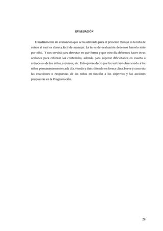 28
EVALUACIÓN
El instrumento de evaluación que se ha utilizado para el presente trabajo es la lista de
cotejo el cual es claro y fácil de manejar. La tarea de evaluación debemos hacerlo niño
por niño. Y nos servirá para detectar en qué forma y que otro día debemos hacer otras
acciones para reforzar los contenidos, además para superar dificultades en cuanto a
retrocesos de los niños, recursos, etc. Esto quiere decir que lo realizaré observando a los
niños permanentemente cada día, viendo y describiendo en forma clara, breve y concreta
las reacciones o respuestas de los niños en función a los objetivos y las acciones
propuestas en la Programación.
 