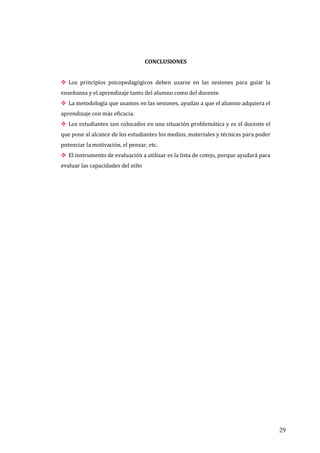 29
CONCLUSIONES
 Los principios psicopedagógicos deben usarse en las sesiones para guiar la
enseñanza y el aprendizaje tanto del alumno como del docente.
 La metodología que usamos en las sesiones, ayudan a que el alumno adquiera el
aprendizaje con más eficacia.
 Los estudiantes son colocados en una situación problemática y es el docente el
que pone al alcance de los estudiantes los medios, materiales y técnicas para poder
potenciar la motivación, el pensar, etc.
 El instrumento de evaluación a utilizar es la lista de cotejo, porque ayudará para
evaluar las capacidades del niño
 