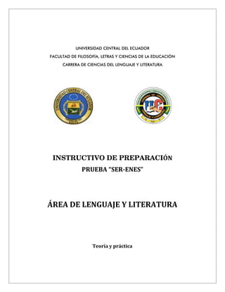 UNIVERSIDAD CENTRAL DEL ECUADOR
FACULTAD DE FILOSOFÍA, LETRAS Y CIENCIAS DE LA EDUCACIÓN
CARRERA DE CIENCIAS DEL LENGUAJE Y LITERATURA
INSTRUCTIVO DE PREPARACIÓN
PRUEBA “SER-ENES”
ÁREA DE LENGUAJE Y LITERATURA
Teoría y práctica
 