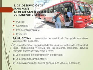 5. DE LOS SERVICIOS DE
TRANSPORTE
5.1 DE LAS CLASES DE SERVICIOS
DE TRANSPORTE TERRESTRE
 Público
 Comercial
 Por cuenta propia; y,
 Particular
Art. 54 LOTTTSV.- La prestación del servicio de transporte atenderá
los siguientes aspectos.
a) La protección y seguridad de los usuarios, incluida la integridad
física, psicológica y sexual de las mujeres, hombres, adultos
mayores adolescentes, niñas y niños;
b) La eficiencia en la prestación del servicio;
c) La protección ambiental; y,
d) La prevalencia del interés general por sobre el particular.
 
