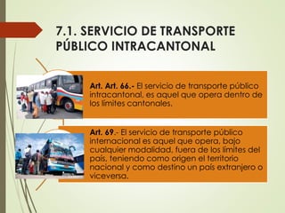 7.1. SERVICIO DE TRANSPORTE
PÚBLICO INTRACANTONAL
Art. Art. 66.- El servicio de transporte público
intracantonal, es aquel que opera dentro de
los límites cantonales.
Art. 69.- El servicio de transporte público
internacional es aquel que opera, bajo
cualquier modalidad, fuera de los límites del
país, teniendo como origen el territorio
nacional y como destino un país extranjero o
viceversa.
 
