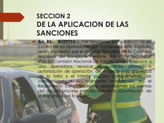 SECCION 2
DE LA APLICACION DE LAS
SANCIONES
 Art. 83.- RLOTTTSV.- Las sanciones por infracciones en
contra de las operadoras que contempla este capítulo,
serán impuestas por el Director Ejecutivo de la Comisión
Nacional del Transporte Terrestre, Tránsito y Seguridad
Vial. La Comisión Nacional de Tránsito podrá intervenir a
una operadora, revocar el contrato, permiso o
autorización de operación, de acuerdo a la gravedad
de la falta y el interés público comprometido, de
conformidad al procedimiento establecido en el
Reglamento correspondiente, garantizando las normas
del debido proceso establecidas en la Constitución de
la Republica del Ecuador.
 