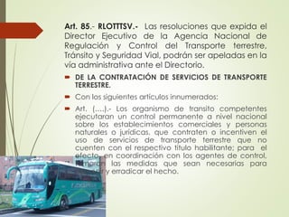 Art. 85.- RLOTTTSV.- Las resoluciones que expida el
Director Ejecutivo de la Agencia Nacional de
Regulación y Control del Transporte terrestre,
Tránsito y Seguridad Vial, podrán ser apeladas en la
vía administrativa ante el Directorio.
 DE LA CONTRATACIÓN DE SERVICIOS DE TRANSPORTE
TERRESTRE.
 Con los siguientes artículos innumerados:
 Art. (….).- Los organismo de transito competentes
ejecutaran un control permanente a nivel nacional
sobre los establecimientos comerciales y personas
naturales o jurídicas, que contraten o incentiven el
uso de servicios de transporte terrestre que no
cuenten con el respectivo titulo habilitante; para el
efecto, en coordinación con los agentes de control,
tomaran las medidas que sean necesarias para
prevenir y erradicar el hecho.
 