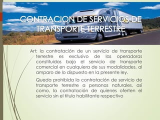 Art: la contratación de un servicio de transporte
terrestre es exclusivo de las operadoras
constituidas bajo el servicio de transporte
comercial en cualquiera de sus modalidades, al
amparo de lo dispuesto en la presente ley.
Queda prohibida la contratación de servicio de
transporte terrestre a personas naturales, así
como, la contratación de quienes oferten el
servicio sin el titulo habilitante respectivo
 