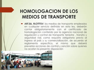 HOMOLOGACION DE LOS
MEDIOS DE TRANSPORTE
 ART.86. RLOTTTSV: los medios de transporte empleados
en cualquier servicio definido en esta ley, deberán
contar obligatoriamente con el certificado de
homologación conferido por la agencia nacional de
regulación y control de transporte terrestre , transito y
seguridad vial, como requisito obligatorio previo al
ingreso al país y su comercialización, de acuerdo al
reglamento especifico, el mismo que deberá
preverlas acciones de control y sanción sobre quienes
no acaten la presente disposición
 