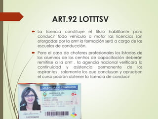 ART.92 LOTTTSV
 La licencia constituye el titulo habilitante para
conducir todo vehículo a motor las licencias son
otorgadas por la amt la formación será a cargo de las
escuelas de conducción.
 Para el caso de choferes profesionales los listados de
los alumnos de los centros de capacitación deberán
remitirse a la amt , la agencia nacional verificara la
continuidad y asistencia permanente de los
aspirantes , solamente los que concluyan y aprueben
el curso podrán obtener la licencia de conducir
 