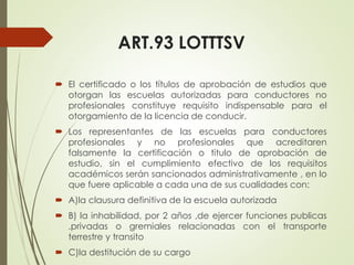 ART.93 LOTTTSV
 El certificado o los títulos de aprobación de estudios que
otorgan las escuelas autorizadas para conductores no
profesionales constituye requisito indispensable para el
otorgamiento de la licencia de conducir.
 Los representantes de las escuelas para conductores
profesionales y no profesionales que acreditaren
falsamente la certificación o titulo de aprobación de
estudio, sin el cumplimiento efectivo de los requisitos
académicos serán sancionados administrativamente , en lo
que fuere aplicable a cada una de sus cualidades con:
 A)la clausura definitiva de la escuela autorizada
 B) la inhabilidad, por 2 años ,de ejercer funciones publicas
,privadas o gremiales relacionadas con el transporte
terrestre y transito
 C)la destitución de su cargo
 