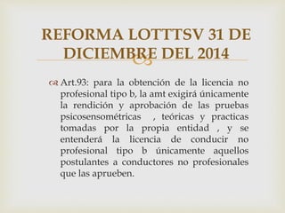 
 Art.93: para la obtención de la licencia no
profesional tipo b, la amt exigirá únicamente
la rendición y aprobación de las pruebas
psicosensométricas , teóricas y practicas
tomadas por la propia entidad , y se
entenderá la licencia de conducir no
profesional tipo b únicamente aquellos
postulantes a conductores no profesionales
que las aprueben.
REFORMA LOTTTSV 31 DE
DICIEMBRE DEL 2014
 