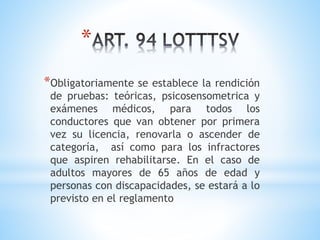 *
*Obligatoriamente se establece la rendición
de pruebas: teóricas, psicosensometrica y
exámenes médicos, para todos los
conductores que van obtener por primera
vez su licencia, renovarla o ascender de
categoría, así como para los infractores
que aspiren rehabilitarse. En el caso de
adultos mayores de 65 años de edad y
personas con discapacidades, se estará a lo
previsto en el reglamento
 