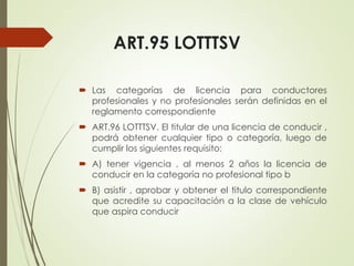 ART.95 LOTTTSV
 Las categorías de licencia para conductores
profesionales y no profesionales serán definidas en el
reglamento correspondiente
 ART.96 LOTTTSV. El titular de una licencia de conducir ,
podrá obtener cualquier tipo o categoría, luego de
cumplir los siguientes requisito:
 A) tener vigencia , al menos 2 años la licencia de
conducir en la categoría no profesional tipo b
 B) asistir , aprobar y obtener el titulo correspondiente
que acredite su capacitación a la clase de vehículo
que aspira conducir
 