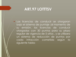 ART.97 LOTTTSV
 Las licencias de conducir se otorgaran
bajo el sistema de puntaje ;al momento de
su emisión, las licencias de conducir
otorgadas con 30 puntos para su plazo
regular de vigencia de 5 años , y se utilizara
un sistema de reducción de puntos por
cada infracción cometida según la
siguiente tabla:
 