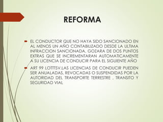 REFORMA
 EL CONDUCTOR QUE NO HAYA SIDO SANCIONADO EN
AL MENOS UN AÑO CONTABILIZADO DESDE LA ULTIMA
INFRACCION SANCIONADA, GOZARA DE DOS PUNTOS
EXTRAS QUE SE INCREMENTARAN AUTOMATICAMENTE
A SU LICENCIA DE CONDUCIR PARA EL SIGUIENTE AÑO
 ART 99 LOTTTSV.LAS LICENCIAS DE CONDUCIR PUEDEN
SER ANUALADAS, REVOCADAS O SUSPENDIDAS POR LA
AUTORIDAD DEL TRANSPORTE TERRESTRE , TRANSITO Y
SEGURIDAD VIAL
 