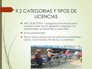9.2 CATEGORIAS Y TIPOS DE
LICENCIAS
 ART 132 RLOTTTSV. Categorías de licencias para
conducir serán de las siguiente categorías: no
profesionales, profesionales y especiales
 A) no profesionales
 Tipo a: para conducción de vehículos motorizadas
como : ciclomotores, tricimotos y cuadrones .
 