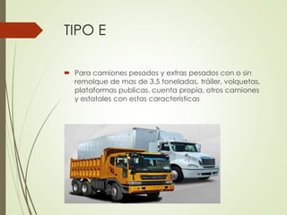 TIPO E
 Para camiones pesados y extras pesados con o sin
remolque de mas de 3.5 toneladas, tráiler, volquetas,
plataformas publicas, cuenta propia, otros camiones
y estatales con estas características
 