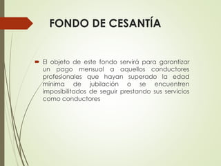 FONDO DE CESANTÍA
 El objeto de este fondo servirá para garantizar
un pago mensual a aquellos conductores
profesionales que hayan superado la edad
mínima de jubilación o se encuentren
imposibilitados de seguir prestando sus servicios
como conductores
 