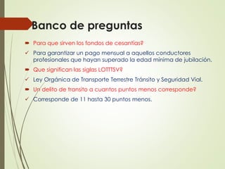 Banco de preguntas
 Para que sirven los fondos de cesantías?
 Para garantizar un pago mensual a aquellos conductores
profesionales que hayan superado la edad mínima de jubilación.
 Que significan las siglas LOTTTSV?
 Ley Orgánica de Transporte Terrestre Tránsito y Seguridad Vial.
 Un delito de transito a cuantos puntos menos corresponde?
 Corresponde de 11 hasta 30 puntos menos.
 