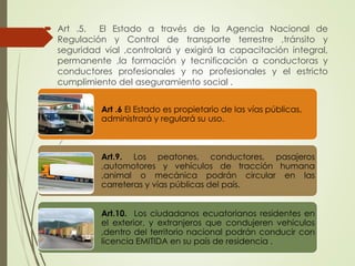  Art .5. El Estado a través de la Agencia Nacional de
Regulación y Control de transporte terrestre ,tránsito y
seguridad vial ,controlará y exigirá la capacitación integral,
permanente ,la formación y tecnificación a conductoras y
conductores profesionales y no profesionales y el estricto
cumplimiento del aseguramiento social .
Art .6 El Estado es propietario de las vías públicas,
administrará y regulará su uso.
Art.9. Los peatones, conductores, pasajeros
,automotores y vehículos de tracción humana
,animal o mecánica podrán circular en las
carreteras y vías públicas del país.
Art.10. Los ciudadanos ecuatorianos residentes en
el exterior, y extranjeros que condujeren vehículos
,dentro del territorio nacional podrán conducir con
licencia EMITIDA en su país de residencia .
 