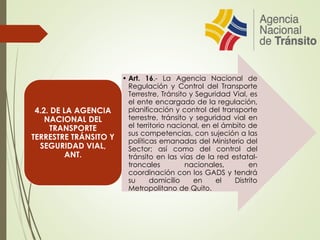 • Art. 16.- La Agencia Nacional de
Regulación y Control del Transporte
Terrestre, Tránsito y Seguridad Vial, es
el ente encargado de la regulación,
planificación y control del transporte
terrestre, tránsito y seguridad vial en
el territorio nacional, en el ámbito de
sus competencias, con sujeción a las
políticas emanadas del Ministerio del
Sector; así como del control del
tránsito en las vías de la red estatal-
troncales nacionales, en
coordinación con los GADS y tendrá
su domicilio en el Distrito
Metropolitano de Quito.
4.2. DE LA AGENCIA
NACIONAL DEL
TRANSPORTE
TERRESTRE TRÁNSITO Y
SEGURIDAD VIAL,
ANT.
 