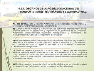 4.2.1. ORGANOS DE LA AGENCIA NACIONAL DEL
TRANSPORTE TERRESTRES, TRÁNSITO Y SEGURIDAD VIAL.
Art. 30.5 LOTTTSV.- Los Gobiernos Autónomos Descentralizados Metropolitanos y
Municipales tendrán las siguientes competencias:
a) Cumplir y hacer cumplir la Constitución, los convenios internacionales de la
materia, esta Ley, las ordenanzas y reglamentos, la normativa de los Gobiernos
Autónomos Descentralizados regionales, metropolitanos y municipales, las
resoluciones de su Concejo Metropolitano o Municipal;
b) Hacer cumplir el plan o planes de transporte terrestre, tránsito y seguridad vial
elaborados y autorizados por el organismo rector y supervisar su cumplimiento,
en coordinación con la Agencia Nacional y los Gobiernos Autónomos
Descentralizados regionales;
c) Planificar, regular y controlar las actividades y operaciones de transporte
terrestre, tránsito y seguridad vial, los servicios de transporte público de pasajeros y
carga, transporte comercial y toda forma de transporte colectivo y/o masivo, en el
ámbito urbano e intracantonal, conforme la clasificación de las vías definidas por
el Ministerio del Sector;
d) Planificar, regular y controlar el uso de la vía pública y de los corredores viales
en áreas urbanas del cantón, y en las parroquias rurales del cantón.
 